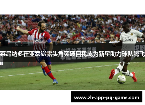 莱昂纳多在亚泰崭露头角突破自我成为新星助力球队腾飞