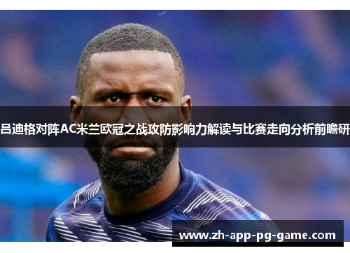 吕迪格对阵AC米兰欧冠之战攻防影响力解读与比赛走向分析前瞻研 吕迪格对阵AC米兰欧冠之战攻防影响力解读与比赛走向分析前瞻研